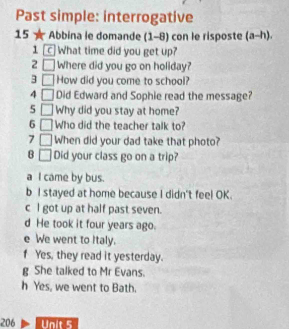 Past simple: interrogative
15 Abbina le domande (1 -8) con le risposte (a-h), 
1 What time did you get up?
2 □ Where did you go on holiday?
3_ How did you come to school?
4 □ Did Edward and Sophie read the message?
5□ ]Why did you stay at home?
6 □ Who did the teacher talk to?
7 □ When did your dad take that photo?
B □ Did your class go on a trip?
a I came by bus.
b I stayed at home because I didn't feel OK.
c l got up at half past seven.
d He took it four years ago.
e We went to Italy.
f Yes, they read it yesterday.
g She talked to Mr Evans.
h Yes, we went to Bath.
206 Unit 5