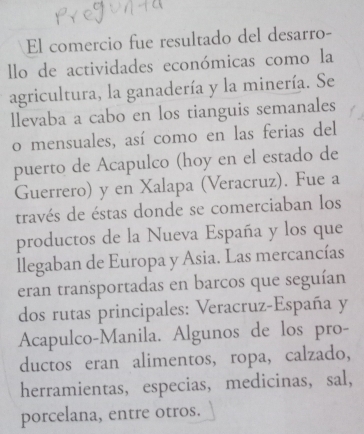 El comercio fue resultado del desarro- 
llo de actividades económicas como la 
agricultura, la ganadería y la minería. Se 
llevaba a cabo en los tianguis semanales 
o mensuales, así como en las ferias del 
puerto de Acapulco (hoy en el estado de 
Guerrero) y en Xalapa (Veracruz). Fue a 
través de éstas donde se comerciaban los 
productos de la Nueva España y los que 
llegaban de Europa y Asia. Las mercancías 
eran transportadas en barcos que seguían 
dos rutas principales: Veracruz-España y 
Acapulco-Manila. Algunos de los pro- 
ductos eran alimentos, ropa, calzado, 
herramientas,especias, medicinas, sal, 
porcelana, entre otros.