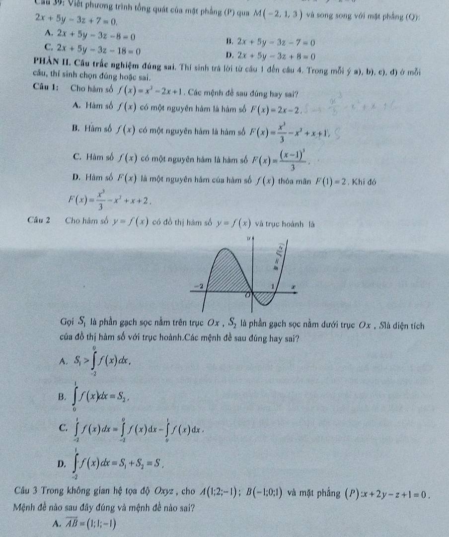 Ch 3ộ: Viết phương trình tổng quát của mật phẳng (P) qua M(-2,1,3) và song song với mặt phẳng (Q):
2x+5y-3z+7=0.
A. 2x+5y-3z-8=0
C. 2x+5y-3z-18=0
B. 2x+5y-3z-7=0
D. 2x+5y-3z+8=0
PHÀN II. Cầu trắc nghiệm đúng sai. Thí sinh trà lời từ câu 1 đến câu 4. Trong mỗi ý a), b). c). đ) ở mỗi
câu, thí sinh chọn đủng hoặc sai.
Câu 1: Cho hàm số f(x)=x^2-2x+1. Các mệnh đề sau đúng hay sai?
A. Hàm số f(x) có một nguyên hàm là hàm số F(x)=2x-2
B. Hàm số f(x) có một nguyên hàm là hàm số F(x)= x^3/3 -x^2+x+1,
C. Hàm số f(x) có một nguyên hàm là hàm số F(x)=frac (x-1)^33,
D. Hàm số F(x) là một nguyên hám của hàm số f(x) thóa mãn F(1)=2. Khí đó
F(x)= x^3/3 -x^2+x+2.
Câu 2 Cho hàm số y=f(x) có đồ thị hàm số y=f(x) và trục hoành là
Gọi S_1 là phần gạch sọc nằm trên trục Ox , S_2 là phần gạch sọc nằm dưới trục Ox , Slà diện tích
của đồ thị hàm số với trục hoành.Các mệnh đề sau đúng hay sai?
A. S_1>∈tlimits _(-2)^0f(x)dx,
B. ∈tlimits _0^(1f(x)dx=S_2),
C. ∈tlimits _(-2)^1f(x)dx=∈tlimits _(-2)^0f(x)dx-∈tlimits _0^(1f(x)dx.
D. ∈tlimits _(-2)^1f(x)dx=S_1)+S_2=S,
Câu 3 Trong không gian hệ tọa độ Oxyz , cho A(1;2;-1);B(-1;0;1) và mặt phẳng (P):x+2y-z+1=0.
Mệnh đề nào sau đây đúng và mệnh đề nào sai?
A. overline AB=(1;1;-1)
