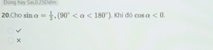 Dùng hay Sai,0.25Diểm 
20.Cho sin alpha = 1/3 , (90° <180°) Khi 10cos alpha <0</tex> 
√