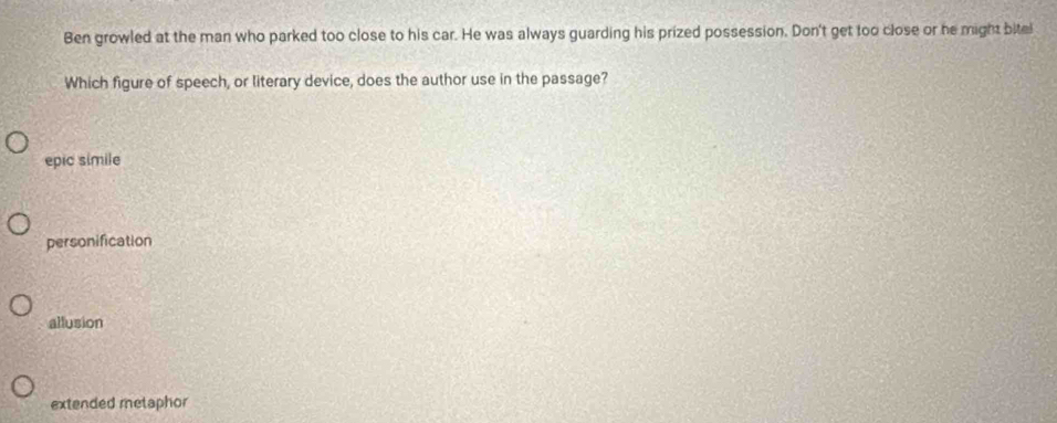 Ben growled at the man who parked too close to his car. He was always guarding his prized possession. Don't get too close or he might bitel
Which figure of speech, or literary device, does the author use in the passage?
epic simile
personification
allusion
extended metaphor