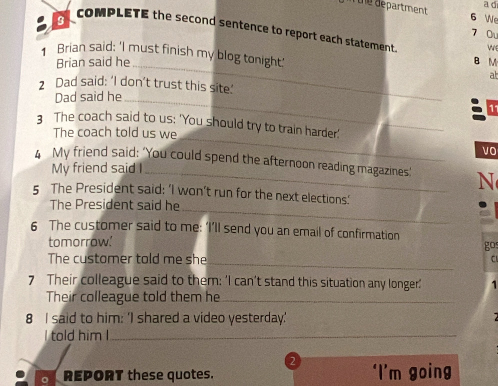 a di 
n the department 6 We 
3 
COMPLETE the second sentence to report each statement. 
7 Ou 
we 
1 Brian said: 'I must finish my blog tonight.' B M 
Brian said he_ 
ab 
2 Dad said: ‘I don’t trust this site.’ 
Dad said he_ 
11 
_ 
3 The coach said to us: ‘You should try to train harder.’ 
The coach told us we 
VO 
4 My friend said: ‘You could spend the afternoon reading magazines’ 
My friend said I_ 
N 
_ 
5 The President said: ‘I won’t run for the next elections.’ 
The President said he 
6 The customer said to me: ‘I’ll send you an email of confirmation 
tomorrow.' gos 
_ 
The customer told me she CI 
7 Their colleague said to them: 'I can't stand this situation any longer' 1 
Their colleague told them he_ 
8 I said to him: ‘I shared a video yesterday.’ 
a 
I told him I_ 
_ 
2 
REPORT these quotes. ‘I’m going