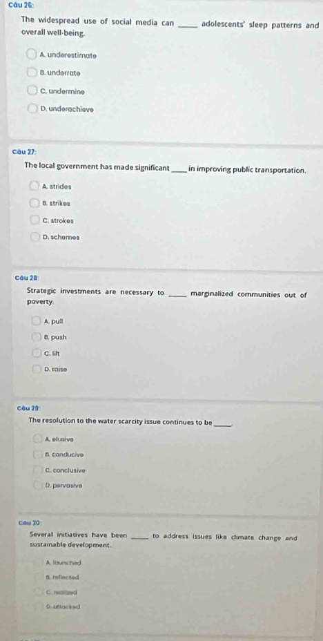 The widespread use of social media can _adolescents' sleep patterns and
overall well-being.
A. underestimate
B. underrate
C. undermine
D. underachieve
Câu 27:
The local government has made significant_ in improving public transportation.
A. strides
B. strikes
C. strokes
D. schemes
Câu 28
Strategic investments are necessary to _marginalized communities out of
poverty
A. pull
B. push
C. t
D. raise
Câu 20
The resolution to the water scarcity issue continues to be_
A. elusive
fl. conducive
C. conclusive
D. pervasive
Cầu 30
Several initiatives have been _to address issues like climate change and
sustainable development
A lounched
B. reflected
C. realized
D. attacked