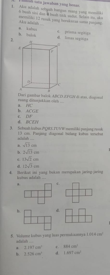 mäh satu jawaban yang benar.
1. Aku adalah sebuah bangun ruang yang memiliki
6 buah sisi dan 4 buah titik sudut. Selain itu, aku
memiliki 12 rusuk yang berukuran sama panjang.
Aku adalah ....
a. kubus c. prisma segitiga
b. balok d. limas segitiga
2.
Dari gambar balok ABCD. EFGH di atas, diagonal
ruang ditunjukkan oleh ....
a. HC
b. ACGE
c. DF
d. BCEH
3. Sebuah kubus PQRS.TUVW memiliki panjang rusuk
13 cm. Panjang diagonal bidang kubus tersebut
adalah ....
a. sqrt(13)cm
b. 2sqrt(13)cm
|
c. 13sqrt(2)cm
d. 12sqrt(3)cm
4. Berikut ini yang bukan merupakan jaring-jaring
kubus adalah ....
a.
c.
b.
d.
5. Volume kubus yang luas permukaannya 1.014cm^2
adalah ....
a. 2.197cm^3 c. 884cm^2
b. 2.526cm^3 d. 1.697cm^2