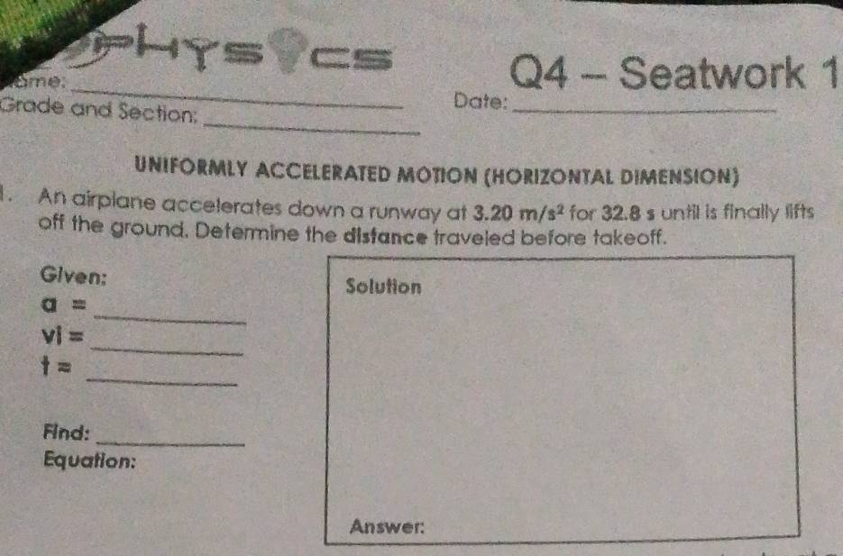 1y svcs 
name: 
_ 
Q4 - Seatwork 1 
Date: 
_ 
Grade and Section: 
_ 
UNIFORMLY ACCELERATED MOTION (HORIZONTAL DIMENSION) 
An airplane accelerates down a runway at 3.20m/s^2 for 32.8 s until is finally lifts 
off the ground. Determine the distance traveled before takeoff. 
Given: Solution 
_
a=
_
vi=
_
t=
_ 
Find: 
Equation: 
Answer: