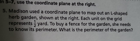 In 5-7, use the coordinate plane at the right. 
5. Madison used a coordinate plane to map out an L-shaped 
herb garden, shown at the right. Each unit on the grid 
represents  1/2  yard. . To buy a fence for the garden, she needs 
to know its perimeter. What is the perimeter of the garden?