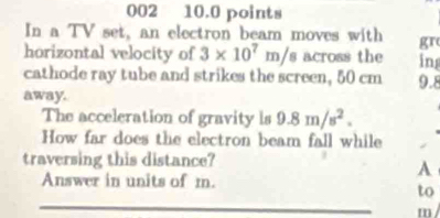 002 10.0 points 
In a TV set, an electron beam moves with gr 
horizontal velocity of 3* 10^7m/s across the in 
cathode ray tube and strikes the screen, 50 cm 9.8
away. 
The acceleration of gravity is 9.8m/s^2. 
How far does the electron beam fall while 
traversing this distance? 
A 
Answer in units of m. 
to
m