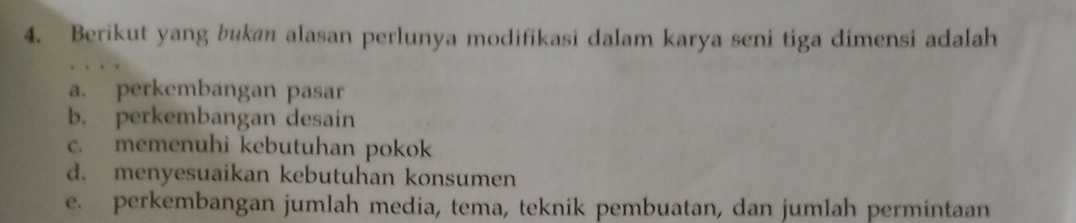 Berikut yang bukan alasan perlunya modifikasi dalam karya seni tiga dimensi adalah
a. perkembangan pasar
b. perkembangan desain
c. memenuhi kebutuhan pokok
d. menyesuaikan kebutuhan konsumen
e. perkembangan jumlah media, tema, teknik pembuatan, dan jumlah permintaan