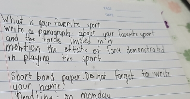 What is your favorite sport_ 
write a paragraph about your favorite sport 
and the forces involed in it 
meltion the effects of force demonstrated 
in playing the sport 
short band paper. Do not forget to wrie 
your name. 
headline" on monday