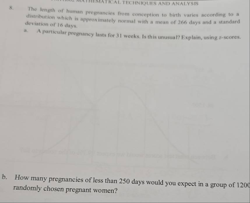 THEMATICAL TECHNIQUES AND ANALYSIS 
8. The length of human pregnancies from conception to birth varies according to a 
distribution which is approximately normal with a mean of 266 days and a standard 
deviation of 16 days. 
a. A particular pregnancy lasts for 31 weeks. Is this unusual? Explain, using z-scores. 
b. How many pregnancies of less than 250 days would you expect in a group of 1200
randomly chosen pregnant women?