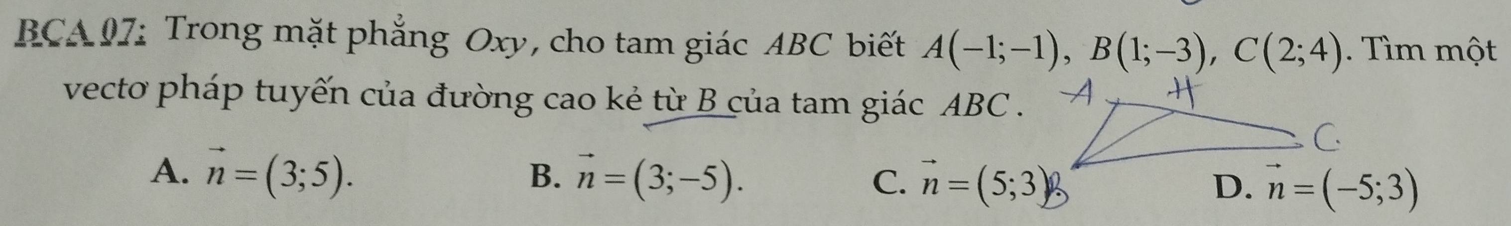 BCA 07: Trong mặt phẳng Oxy, cho tam giác ABC biết A(-1;-1), B(1;-3), C(2;4). Tìm một
vecto pháp tuyến của đường cao kẻ từ B của tam giác ABC.
A. vector n=(3;5). vector n=(3;-5). vector n=(5;3) vector n=(-5;3)
B.
C.
D.