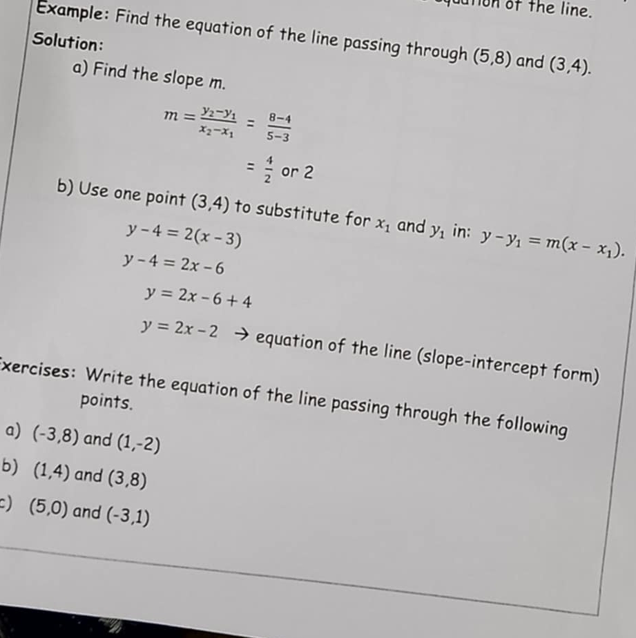 dution of the line. 
Example: Find the equation of the line passing through (5,8)
Solution: and (3,4). 
a) Find the slope m.
m=frac y_2-y_1x_2-x_1= (8-4)/5-3 
= 4/2  or 2
b) Use one point (3,4) to substitute for x_1 and y_1 in: y-y_1=m(x-x_1).
y-4=2(x-3)
y-4=2x-6
y=2x-6+4
y=2x-2 equation of the line (slope-intercept form) 
xercises: Write the equation of the line passing through the following 
points. 
a) (-3,8) and (1,-2)
b) (1,4) and (3,8)
) (5,0) and (-3,1)