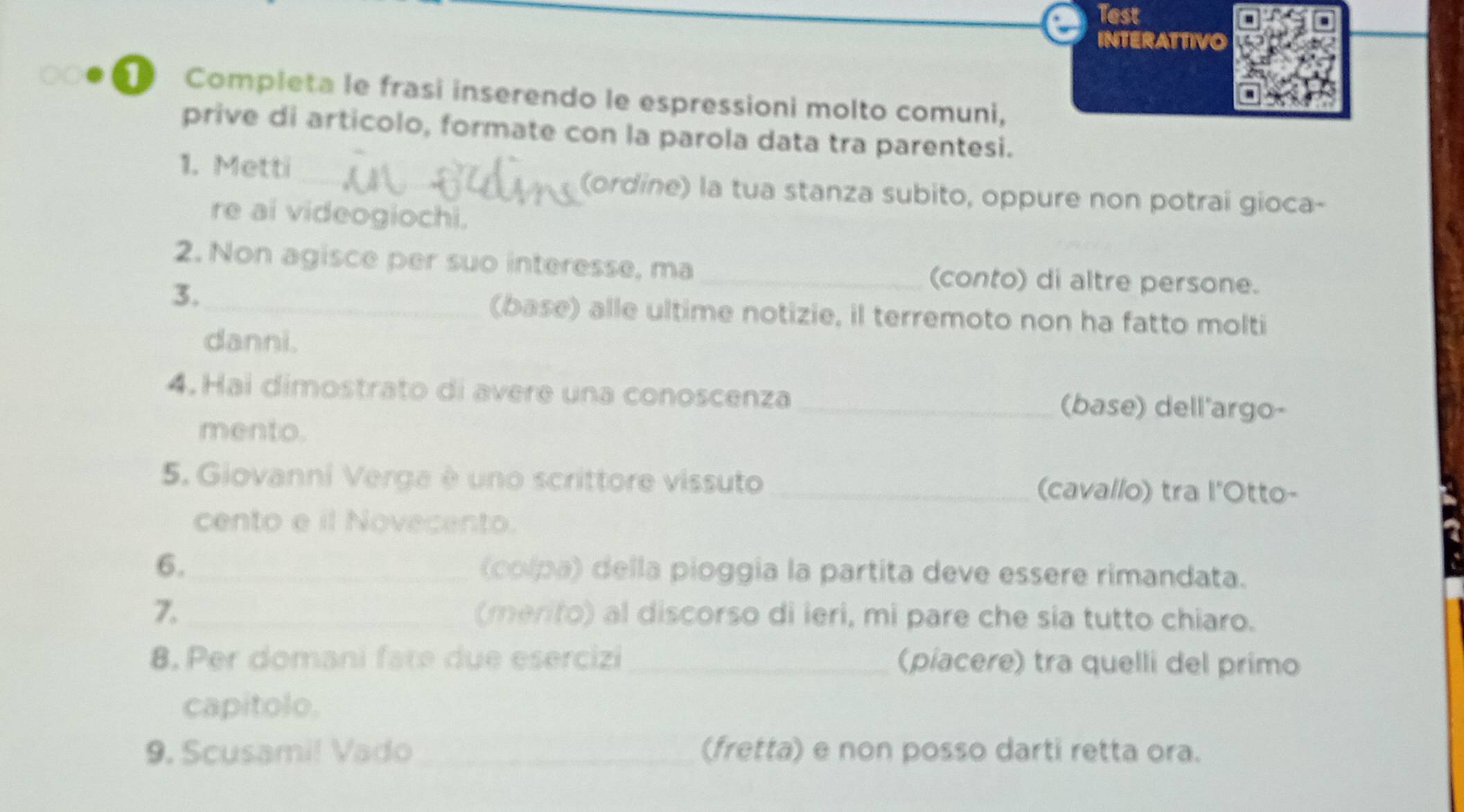 Test 
INTERATTIVO 
Completa le frasi inserendo le espressioni molto comuni, 
prive di articolo, formate con la parola data tra parentesi. 
1. Metti 
_(ordine) la tua stanza subito, oppure non potrai gioca- 
re ai videogiochi. 
2. Non agisce per suo interesse, ma_ (conto) di altre persone. 
3._ 
(base) alle ultime notizie, il terremoto non ha fatto molti 
danni. 
4. Hai dimostrato di avere una conoscenza _(base) dell'argo- 
mento. 
5. Giovanni Verga è uno scrittore vissuto _(cavallo) tra l'Otto- 
cento e il Novecento. 
6._ (colpa) della pioggía la partita deve essere rimandata. 
7. _(merito) al discorso di ieri, mi pare che sia tutto chiaro. 
8. Per domani fate due esercizi _(píacere) tra quelli del primo 
capitolo. 
9. Scusami! Vado_ (fretta) e non posso darti retta ora.