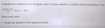 Evaluate the expression for the given value. Choose whether to simplify before evaluating or not
 (5.2(4a+3.8))/1.3  for a=4.3
Show your work. 
> Enter the answer in the space provided.