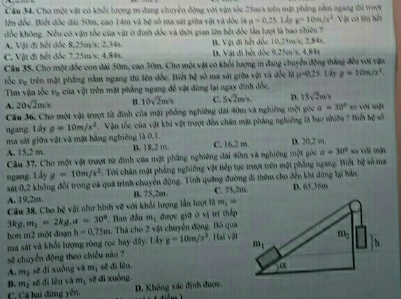 Cho một vật có khối lượng m đang chuyển động với vận tốc 25m/s trên mặt phẳng nằm ngang thì trượt
lên đốc, Biết đốc đài 50m, cao 14m và h^4 số ma sát giữa vật và đốc là mu =0.25. Lây g=10m/s^2 Vật có lên hết
đốc không. Nếu có vận tốc của vật ở đinh dốc và thời gian lên hết đốc lần lượt là bao nhiều ?
A. Vật đi hết đốc 8,25m/s; 2,34s. B. Vật đi hết đốc 10,25m/s; 2,84s.
C. Vật đi hết đốc 7,25m/s; 4,84s. D. Vật đi hết đốc 9,25m/s; 4,84s
Câu 35. Cho một đốc con dài 50m, cao 30m. Cho một vật có khối lượng m đang chuyển động thắng đều với vận
tốc v_0 trên mặt phẳng nằm ngang thì lên đốc. Biết hệ số ma sát giữa vật và đốc hà mu =0.25 Lây g=10m/s^2.
Tim vận tốc v_0 của vật trên mặt phẳng ngang để vật dùng lại ngay đinh đốc.
B. 10sqrt(2)m/s C. 5sqrt(2)m/s. D. 15sqrt(2)m/s
A. 20sqrt(2)m/s so với mặt
Câu 36. Cho một vật trượt từ đinh của mặt phẳng nghiêng dài 40m và nghiêng một góc a=30°
ngang. Lấy g=10m/s^2. Vận tốc của vật khi vật trượt đến chân mặt phẳng nghiêng là bao nhiều ? Biết hq°
ma sát giữa vật và mặt hắng nghiêng là 0,1.
A. 15,2 m. B. 18,2 m. C. 16,2 m. D. 20,2 m.
Câu 37. Cho một vật trượt từ đinh của mặt phẳng nghiêng dài 40m và nghiêng một góc a=30° so với mặt
ngang. Lấy g=10m/s^2. Tới chân mặt phẳng nghiêng vật tiếp tục trượt trên mặt phẳng ngang. Biết hệ số ma
sát 0,2 không đổi trong cả quá trình chuyển động. Tính quãng đường đi thêm cho đến khi dừng lại hán.
A. 19,2m. B, 75,2m. C. 75,2m. D. 65,36m
Câu 38, Cho l x vệ vật như hình vẽ với khối lượng lần lượt là m_1=
3kg,m_2=2kg,a=30° , Ban đầu m_1 được giữ ở vị trí thấp
hơn m2 một đoạn h=0.75m 1. Thả cho 2 vật chuyển động. Bỏ qua
ma sát và khối lượng ròng rọc hay đây. Lấy g=10m/s^2 *. Hai vật
sẽ chuyển động theo chiều nào ? 
A. m_2 sẽ đi xuống và m_1 sẽ đi lên.
B. m_2 sẽ đì lên và m_1 sẽ đi xuống.
C. Cả hai đứng yên. D. Không xác định được.