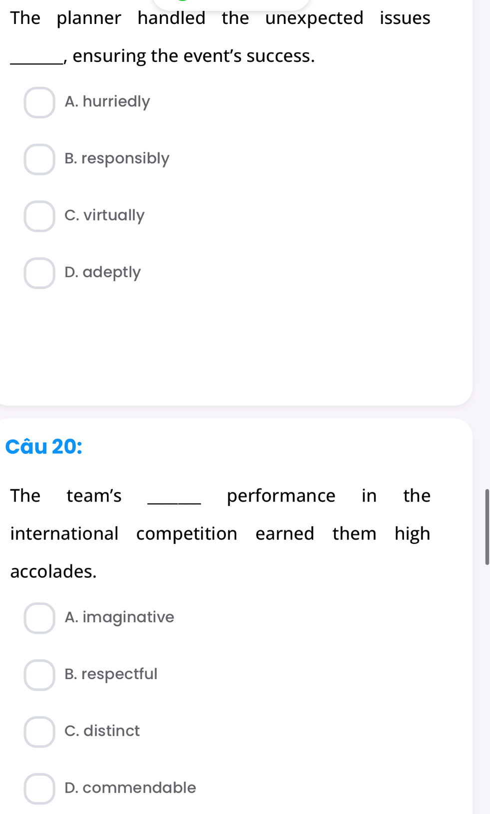 The planner handled the unexpected issues
_, ensuring the event’s success.
A. hurriedly
B. responsibly
C. virtually
D. adeptly
Câu 20:
The team's _performance in the
international competition earned them high
accolades.
A. imaginative
B. respectful
C. distinct
D. commendable