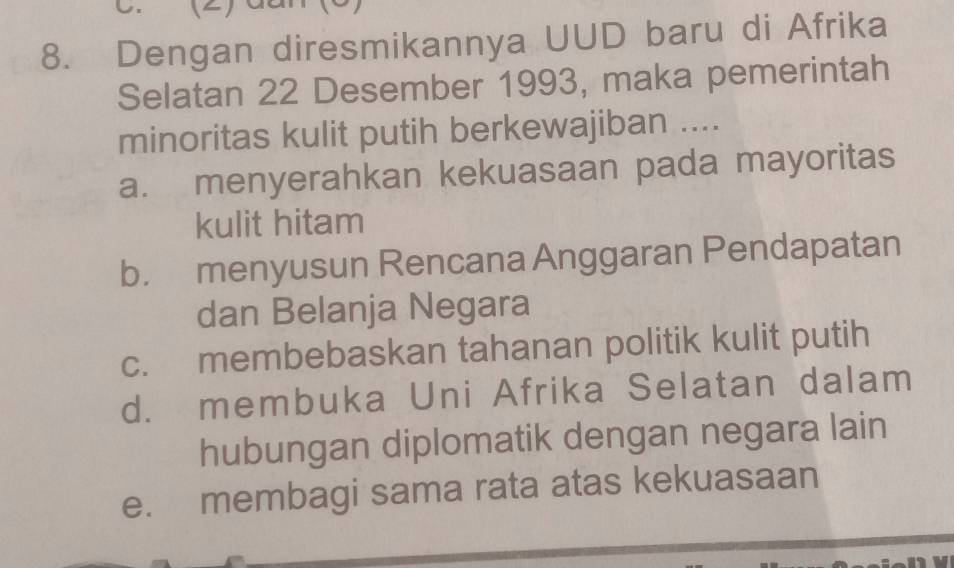 ()
8. Dengan diresmikannya UUD baru di Afrika
Selatan 22 Desember 1993, maka pemerintah
minoritas kulit putih berkewajiban ....
a. menyerahkan kekuasaan pada mayoritas
kulit hitam
b. menyusun Rencana Anggaran Pendapatan
dan Belanja Negara
c. membebaskan tahanan politik kulit putih
d. membuka Uni Afrika Selatan dalam
hubungan diplomatik dengan negara lain
e. membagi sama rata atas kekuasaan