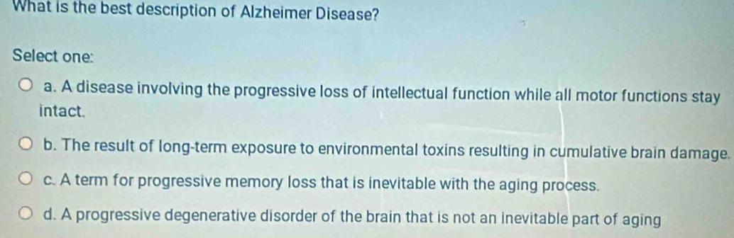 What is the best description of Alzheimer Disease?
Select one:
a. A disease involving the progressive loss of intellectual function while all motor functions stay
intact.
b. The result of long-term exposure to environmental toxins resulting in cumulative brain damage.
c. A term for progressive memory loss that is inevitable with the aging process.
d. A progressive degenerative disorder of the brain that is not an inevitable part of aging