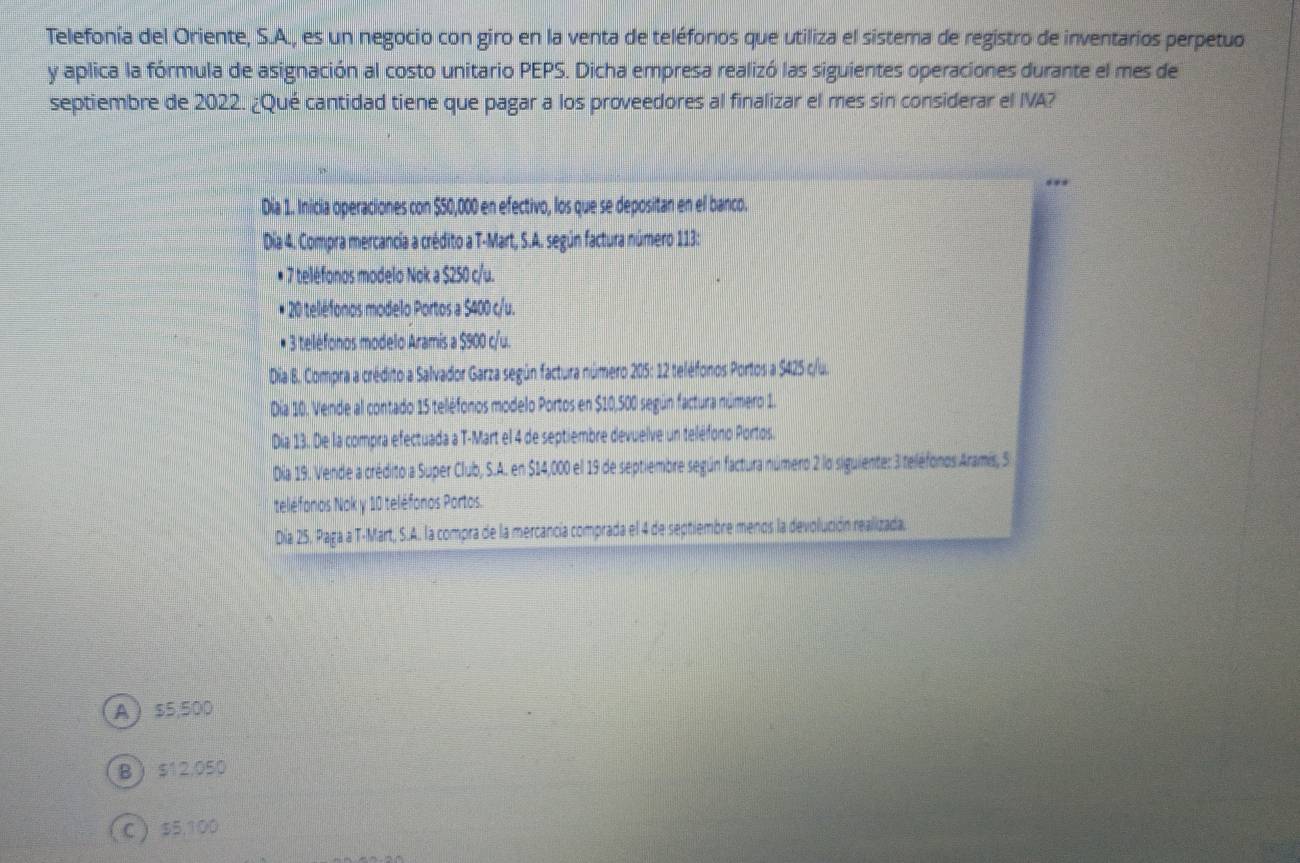 Telefonía del Oriente, S.A., es un negocio con giro en la venta de teléfonos que utiliza el sistema de registro de inventarios perpetuo
y aplica la fórmula de asignación al costo unitario PEPS. Dicha empresa realizó las siguientes operaciones durante el mes de
septiembre de 2022. ¿Qué cantidad tiene que pagar a los proveedores al finalizar el mes sin considerar el IVA?
Día 1. Inicia operaciones con $50,000 en efectivo, los que se depositan en el banco.
Dia 4. Compra mercancia a crédito a T-Mart, S.A. según factura número 113:
* 7 teléfonos modelo Nok a $250 c/u.
* 20 telléfonos modelo Portos a $400 c/u.
* 3 teléfonos modelo Aramis a $900 c/u.
Dia B. Compra a crédito a Salvador Garza según factura número 205: 12 teléfonos Portos a $425 c/u.
* Día 10. Vende al contado 15 teléfonos modelo Portos en $10,500 según factura número 1.
Día 13. De la compra efectuada a T-Mart el 4 de septiembre devuelve un teléfono Portos.
Día 19. Vende a crédito a Super Club, S.A. en $14,000 el 19 de septiembre según factura número 2 lo siguiente: 3 teléfonos Aramís, S
teléfonos Nok y 10 teléfonos Portos.
Día 25. Paga a T-Mart, S.A. la compra de la mercancía comprada el 4 de septiembre menos la devolución realizada.
A $5,500
B $12.050
C  $5,100