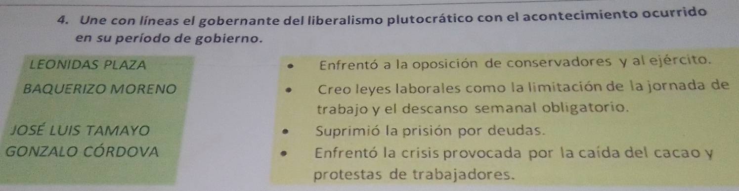 Une con líneas el gobernante del liberalismo plutocrático con el acontecimiento ocurrido
en su período de gobierno.
LEONIDAS PLAZA Enfrentó a la oposición de conservadores y al ejército.
BAQUERIZO MORENO Creo leyes laborales como la limitación de la jornada de
trabajo y el descanso semanal obligatorio.
José Luis tamayo Suprimió la prisión por deudas.
GONZALO CóRDOvA Enfrentó la crisis provocada por la caída del cacao y
protestas de trabajadores.