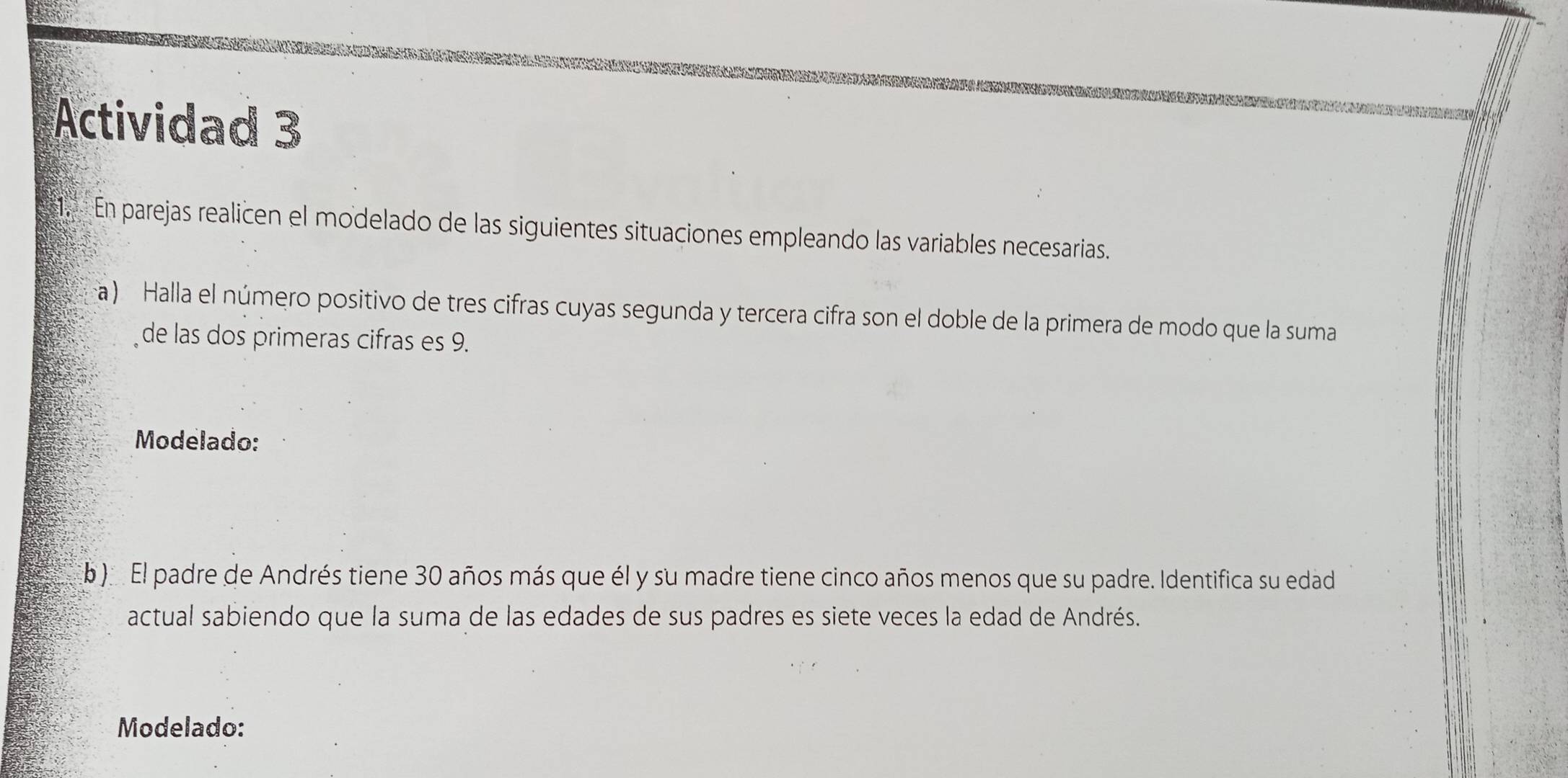 Actividad 3 
En parejas realicen el modelado de las siguientes situaciones empleando las variables necesarias. 
a) Halla el número positivo de tres cifras cuyas segunda y tercera cifra son el doble de la primera de modo que la suma 
de las dos primeras cifras es 9. 
Modelado: 
b ) El padre de Andrés tiene 30 años más que él y su madre tiene cinco años menos que su padre. Identifica su edad 
actual sabiendo que la suma de las edades de sus padres es siete veces la edad de Andrés. 
Modelado: