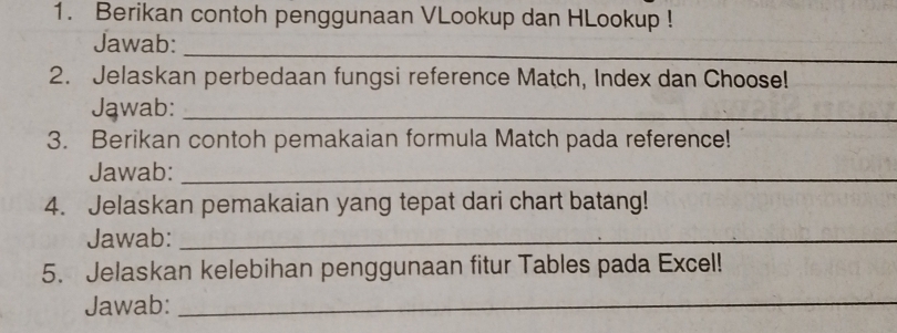 Berikan contoh penggunaan VLookup dan HLookup ! 
_ 
Jawab: 
2. Jelaskan perbedaan fungsi reference Match, Index dan Choose! 
Jąwab:_ 
3. Berikan contoh pemakaian formula Match pada reference! 
Jawab:_ 
4. Jelaskan pemakaian yang tepat dari chart batang! 
Jawab:_ 
5. Jelaskan kelebihan penggunaan fitur Tables pada Excel! 
Jawab:_