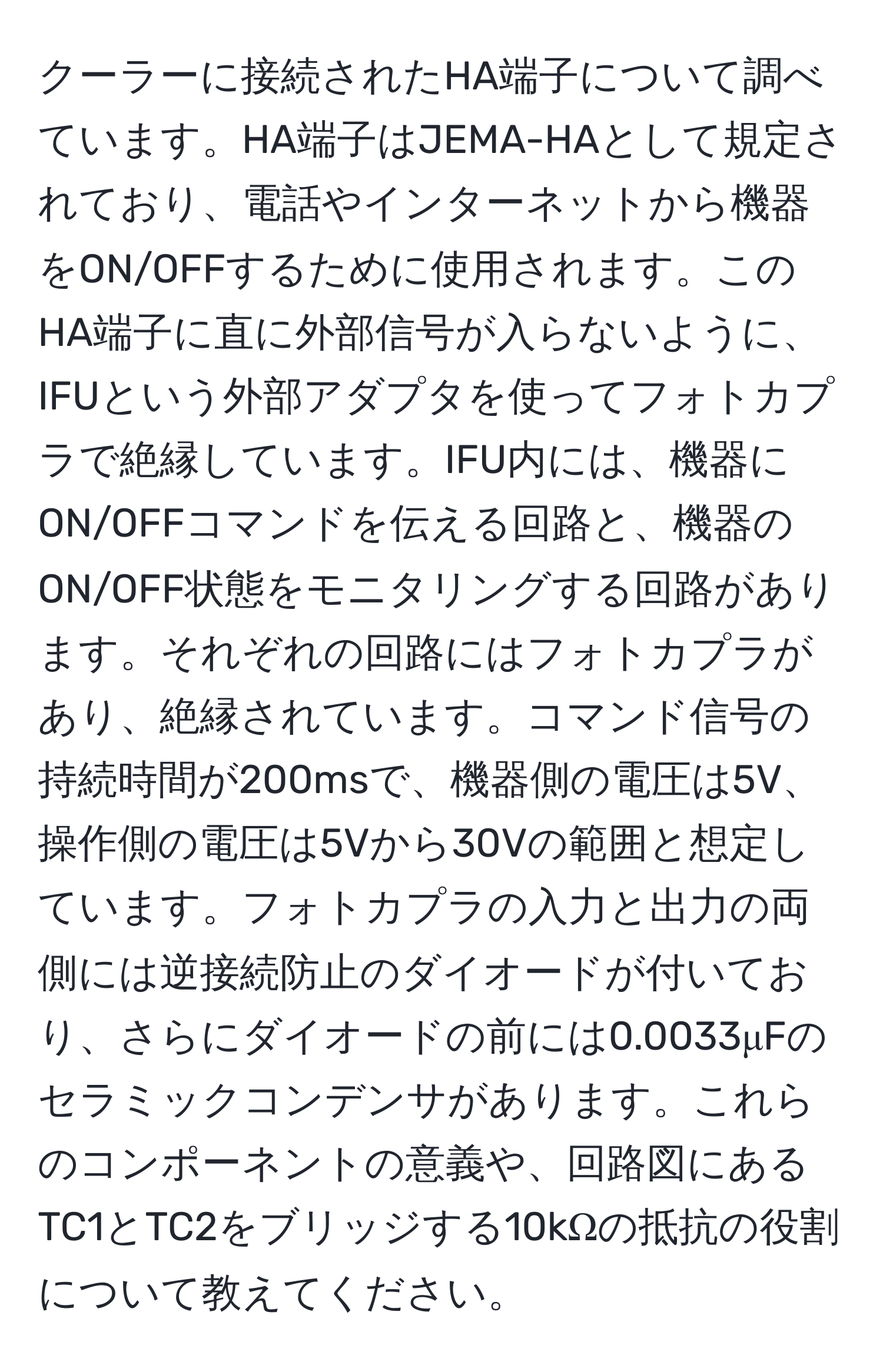 クーラーに接続されたHA端子について調べています。HA端子はJEMA-HAとして規定されており、電話やインターネットから機器をON/OFFするために使用されます。このHA端子に直に外部信号が入らないように、IFUという外部アダプタを使ってフォトカプラで絶縁しています。IFU内には、機器にON/OFFコマンドを伝える回路と、機器のON/OFF状態をモニタリングする回路があります。それぞれの回路にはフォトカプラがあり、絶縁されています。コマンド信号の持続時間が200msで、機器側の電圧は5V、操作側の電圧は5Vから30Vの範囲と想定しています。フォトカプラの入力と出力の両側には逆接続防止のダイオードが付いており、さらにダイオードの前には0.0033μFのセラミックコンデンサがあります。これらのコンポーネントの意義や、回路図にあるTC1とTC2をブリッジする10kΩの抵抗の役割について教えてください。