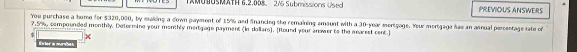 TAMUBUSMATH 6.2.008. 2/6 Submissions Used PREVIOUS ANSWERS 
You purchase a home for $320,000, by making a down payment of 15% and financing the remaining amount with a 30-year mortgage. Your mortgage has an annual percentage rate of
7.5%, compounded monthly. Determine your monthly mortgage payment (in dollars). (Round your answer to the nearest cent.) 
si 
Enter a number