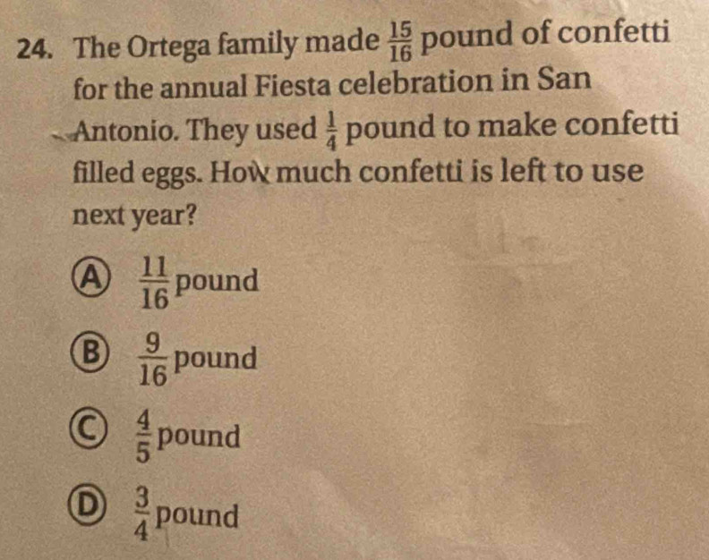 The Ortega family made  15/16 pound of confetti
for the annual Fiesta celebration in San
Antonio. They used  1/4 pound to make confetti
filled eggs. How much confetti is left to use
next year?
A  11/16  pound □ 
B  9/16 pound
 4/5 pound
D  3/4 pound