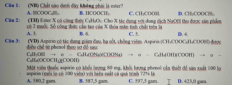 (NB) Chất nào dưới đây không phải là ester?
A. HCOOC₆H5. B. HCOC CH_3 C. CH_3COOH. D. CH_3COOCH_3. 
Câu 2: (TH) Ester X có cộng thức C_8H_8O_2 :. Cho X tác dụng với dung dịch NaOH thu được sản phẩm
có 2 muối. Số công thức cấu tao của X thỏa mãn tính chất trên là
A. 3. B. 6. C. 5. D. 4.
Câu 3: (VD) Aspirin có tác dụng giảm đau, hạ sốt, chống viêm. Aspirin (CH₃COOC₆H₄COOH) được
điều chế từ phenol theo sơ đồ sau:
C_6H_5OH o-C_6H_4(ONa) COONa) 0 − C₆H₄(OH)(COOH) → 。 -
C_6H_4(OCOCH_3)(COOH)
Một viên thuốc aspirin có khối lượng 80 mg, khối lượng phenol cần thiết đề sản xuất 100 lọ
aspirin (mỗi lọ có 100 viên) với hiệu suất cả quá trình 72% là
A. 580, 2 gam. B. 587,5 gam. C. 597,5 gam. D. 423, 0 gam.