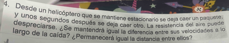 Desde un helicóptero que se mantiene estacionario se deja caer un paquete. 
y unos segundos después se deja caer otro. La resistencia del aire puede 
despreciarse. ¿Se mantendrá igual la diferencia entre sus velocidades a lo 
largo de la caída? ¿Permanecerá igual la distancia entre ellos?