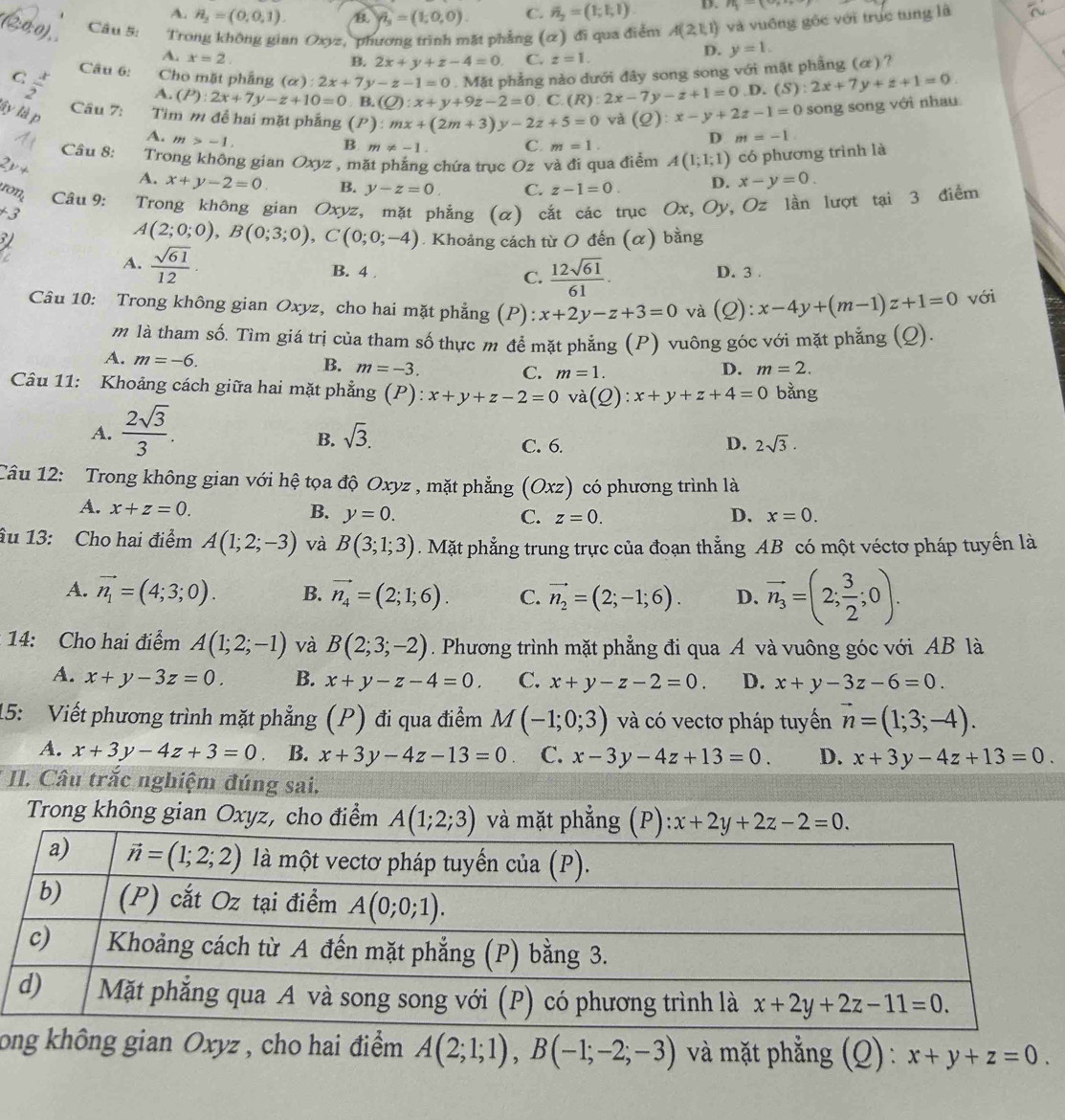 A. H_2=(0,0,1). B. widehat n=(1=(1,0,0). C. overline n_2=(1;1;1). D. n_1-(9n
(2:0:0) Câu 5: Trong không gian Oxyz, phương trình mặt phẳng (α) đi qua điểm A(2,1,1) và vuông gốc với trục tung là
A. x=2 C. z=1.
D. y=1.
B. 2x+y+z-4=0
Câu 6: Cho mặt phầng (alpha ):2x+7y-z-1=0. Mặt phẳng nào dưới đây song song với mặt phẳng (α) ?
A. (P):2x+7y-z+10=0 B. (Q):x+y+9z-2=0. C. (R):2x-7y-z+1=0.D. (S):2x+7y+z+1=0.
C  x/2  Cầu 7: Tim m đề hai mặt phắng :mx+(2m+3)y-2z+5=0
ây là p
(P
và (Q):x-y+2z-1=0 song song với nhau
A. m>-1.
B m!= -1 C. m=1.
D m=-1.
Câu 8: Trong không gian Oxyz , mặt phẳng chứa trục Oz và đi qua điểm A(1;1;1) có phương trình là
A. x+y-2=0. B. y-z=0. C. z-1=0. D. x-y=0.
ron Câu 9:
+j Trong không gian Oxyz, mặt phẳng (α) cắt các trục Ox, Oy, Oz lần lượt tại 3 điểm
A(2;0;0),B(0;3;0),C(0;0;-4). Khoảng cách từ O đến (α) bằng
A.  sqrt(61)/12 . B. 4 . C.  12sqrt(61)/61 . D. 3 .
Câu 10: Trong không gian Oxyz, cho hai mặt phẳng (P): x+2y-z+3=0 và (Q):x-4y+(m-1)z+1=0 với
m là tham số. Tìm giá trị của tham số thực m để mặt phẳng (P) vuông góc với mặt phẳng (Q).
A. m=-6.
B. m=-3. D. m=2.
C. m=1.
Câu 11: Khoảng cách giữa hai mặt phẳng (P): x+y+z-2=0 và ( 2) :x+y+z+4=0 bằng
A.  2sqrt(3)/3 .
B. sqrt(3).
C. 6. D. 2sqrt(3).
Câu 12: Trong không gian với hệ tọa độ Oxyz , mặt phẳng (Oxz) có phương trình là
A. x+z=0. B. y=0. C. z=0. D. x=0.
âu 13: Cho hai điểm A(1;2;-3) và B(3;1;3). Mặt phẳng trung trực của đoạn thẳng AB có một véctơ pháp tuyến là
A. vector n_1=(4;3;0). B. vector n_4=(2;1;6). C. vector n_2=(2;-1;6). D. vector n_3=(2; 3/2 ;0).
14: Cho hai điểm A(1;2;-1) và B(2;3;-2). Phương trình mặt phẳng đi qua A và vuông góc với AB là
A. x+y-3z=0. B. x+y-z-4=0. C. x+y-z-2=0. D. x+y-3z-6=0.
15: Viết phương trình mặt phẳng (P) đi qua điểm M(-1;0;3) và có vectơ pháp tuyển vector n=(1;3;-4).
A. x+3y-4z+3=0 B. x+3y-4z-13=0. C. x-3y-4z+13=0. D. x+3y-4z+13=0.
II. Câu trắc nghiệm đúng sai.
Trong không gian Oxyz, cho điểm A(1;2;3) và mặt phẳng (P): x+2y+2z-2=0.
long không gian Oxyz , cho hai điểm A(2;1;1),B(-1;-2;-3) và mặt phẳng (Q) : x+y+z=0.