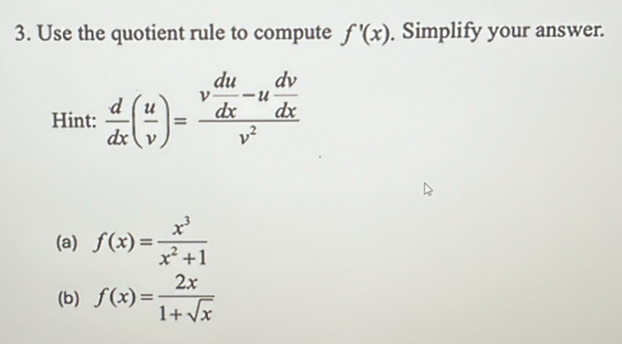 Use the quotient rule to compute f'(x). Simplify your answer. 
Hint:  d/dx ( u/v )=frac v du/dx -u dv/dx v^2
(a) f(x)= x^3/x^2+1 
(b) f(x)= 2x/1+sqrt(x) 