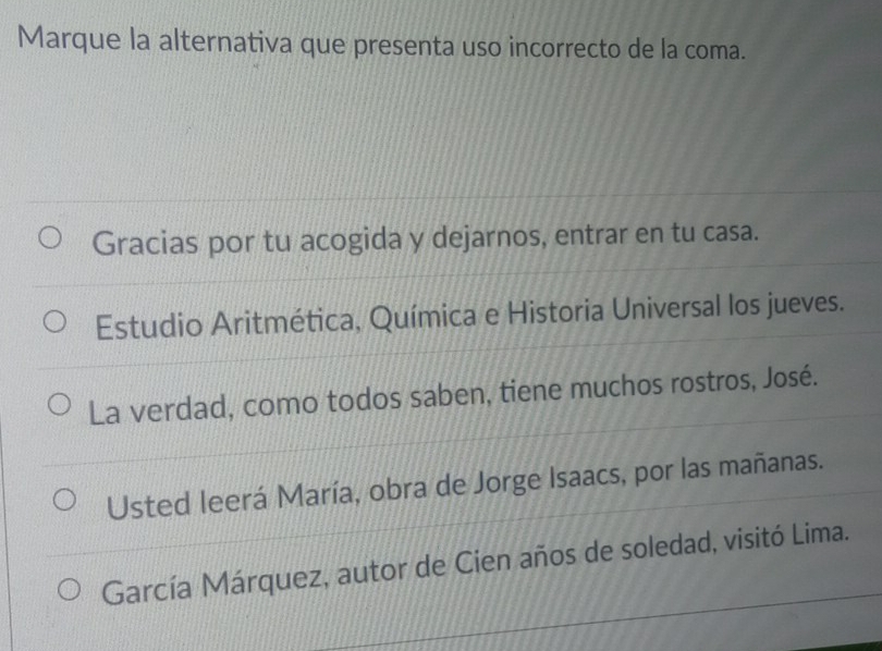 Marque la alternativa que presenta uso incorrecto de la coma. 
Gracias por tu acogida y dejarnos, entrar en tu casa. 
Estudio Aritmética, Química e Historia Universal los jueves. 
La verdad, como todos saben, tiene muchos rostros, José. 
Usted leerá María, obra de Jorge Isaacs, por las mañanas. 
García Márquez, autor de Cien años de soledad, visitó Lima.