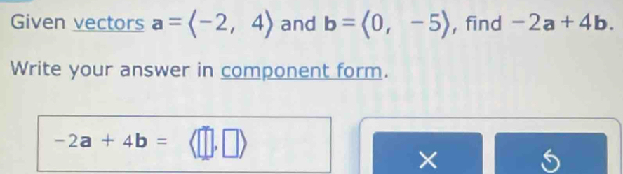 Given vectors a=langle -2,4rangle and b=langle 0,-5rangle , find -2a+4b. 
Write your answer in component form.
-2a+4b=
× 
5