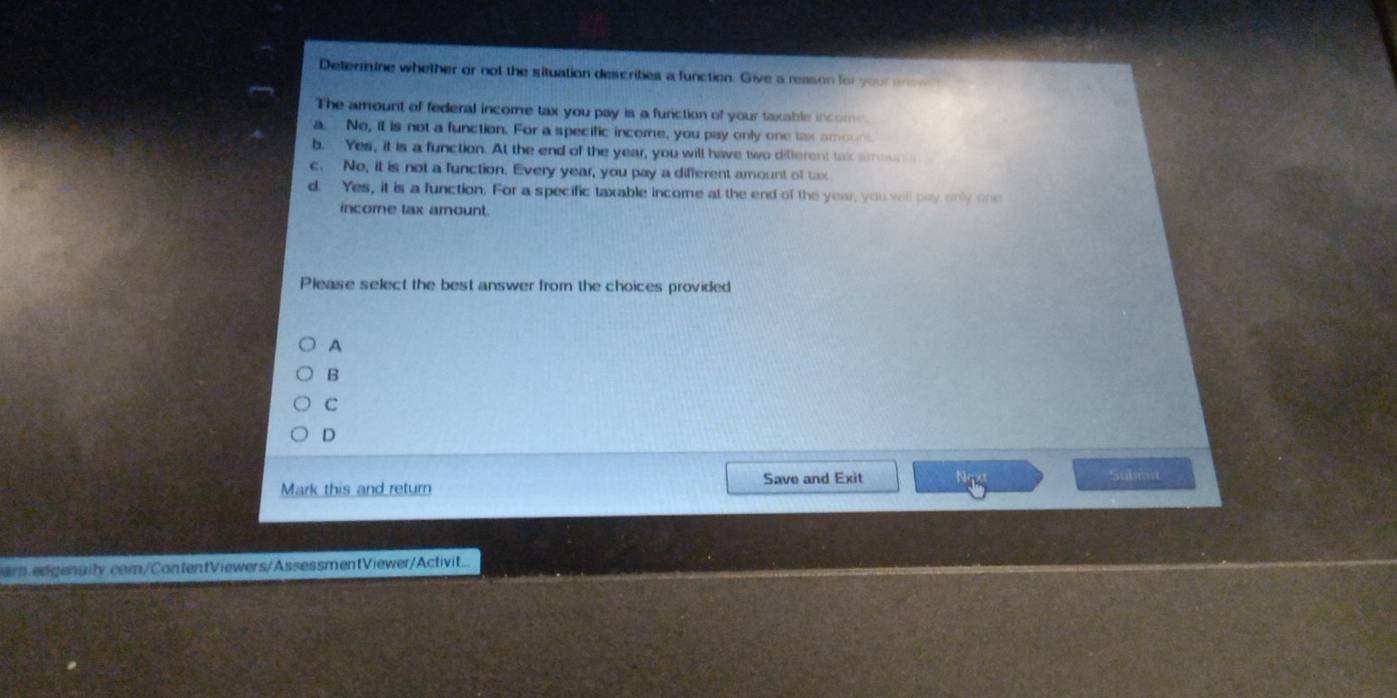 Determine whether or not the situation describes a function. Give a reason for your an e 
The amount of federal income tax you pay is a function of your taxable income.
a. No, it is not a function. For a specific income, you pay only one tax amou
b. Yes, it is a function. At the end of the year, you will have two different tax amouns
c. No, it is not a function. Every year, you pay a different amount of tax
d. Yes, it is a function. For a specific taxable income at the end of the year, you will pay only one
income tax amount.
Please select the best answer from the choices provided
A
B
C
D
Save and Exit Subiit
Mark this and return
ar.edgenuity.com/ContentViewers/AssessmentViewer/Activit....