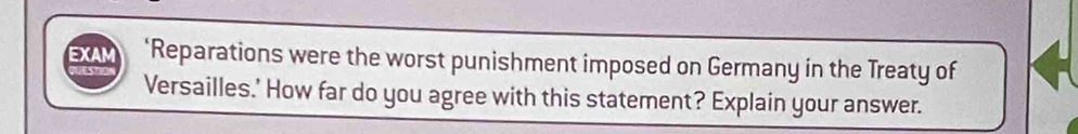 EXAM ‘Reparations were the worst punishment imposed on Germany in the Treaty of 
Versailles.' How far do you agree with this statement? Explain your answer.