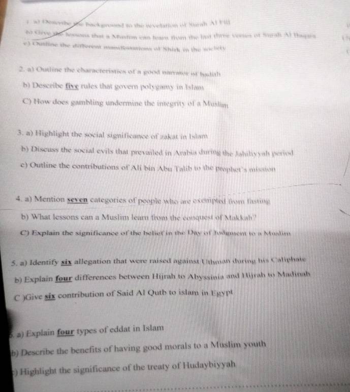 Oesershe the background to the revelation of Surah AlFill 
to Give the lessons that a Mustim can leam from the last three verses of Surah Al thapara i 
e) Outline the different manifestations of Shirk in the sociity 
2. a) Outline the characteristics of a good narrator if hadith 
b) Describe five rules that govern polygamy in Islam 
C) How does gambling undermine the integrity of a Muslin 
3. a) Highlight the social significance of zakat in Islam 
b) Discuss the social evils that prevailed in Arabia during the Jahiltyyah period 
c) Outline the contributions of Ali bin Abu Talib to the prophet's mission 
4. a) Mention seven categories of people who are exempted from fasting 
b) What lessons can a Muslim learn from the conquest of Makkah? 
C) Explain the significance of the belief in the Day of Judgment to a Muslim 
5. a) Identify six allegation that were raised against Uthman during his Caliphate 
b) Explain four differences between Hijrah to Abyssinia and Hijrah to Madinah 
C )Give six contribution of Said Al Qutb to islam in Egypt 
. a) Explain four types of eddat in Islam 
b) Describe the benefits of having good morals to a Muslim youth 
) Highlight the significance of the treaty of Hudaybiyyah