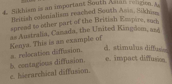 mo
4. Sikhism is an important South Asıan religion. As
British colonialism reached South Asia, Sikhism
spread to other part of the British Empire, such
as Australia, Canada, the United Kingdom, and
Kenya. This is an example of
a. relocation diffusion. d. stimulus diffusion
b. contagious diffusion. e. impact diffusion.
c. hierarchical diffusion.