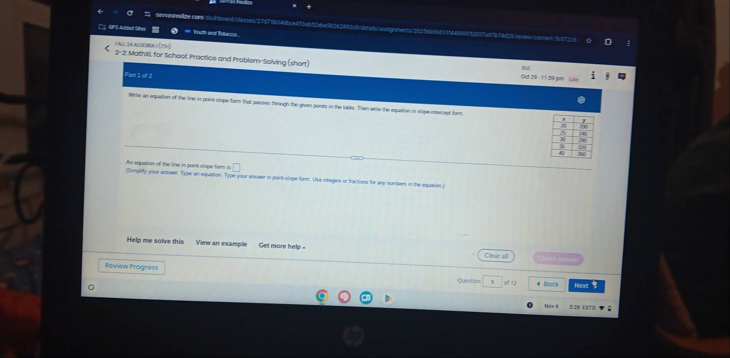 cm/dashboard/classes/27d71b346bce453ab52ebe58262893c0/deais/a nments / 20256bea 
3 GPS Added Sre buth and Tibecc 
causons 
FALL 24 ALGEBRA 1 (7TH) 
2- 2: MathXI for School: Practice and Problem-Solving (short) Oct 29 - 11:59 pm Lane 
Part 1 of 2 
Whrite an equation of the line in point-slope form that passes through the given points in the table. Then write the equation in slope-intercept form 
An equation of the line in point-slope form is 
(Simplify your answer. Type an equation. Type your answer in point-slope form. Use integers or fractions for any numbers in the equation.) 
Help me solve this View an example Get more help - Check ans 
Clear all 
Review Progress 
Question 9 of 12 Back Next 
5:28 EXTD