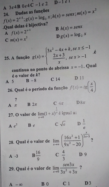 A 3e4B 0e 4C-1 e 2 D-1 e1
.Qual delas é bijectiva? f(x)=2^(x-1); g(x)=log _2x; h(x)=senx; m(x)=x^2 24. Dadas as funções
A f(x)=2^(x-1) B h(x)=senx
C m(x)=x^2 D g(x)=log _2x.é
25. A função g(x)=beginarrayl 3x^2-4x+k,sex≤ -1  (2x+3)/x ,sex>-1endarray.. Qual
contínua no ponto de abcissa x=-1
é o valor de k? D 11
A 5 B - 8 C 14
26. Qual é o período da função f(x)=lg ( x/4 )
?
A π B 2π C 4π D8π
27. O valor de limlimits _xto 0(1+x)^ 1/x  é igual a:
A e^2 B e C sqrt(e) D  1/e 
28. Qual é o valor de limlimits _xto ∈fty ( (16x^2+1)/9x^2-20 )^ x/2x-3  ?
A -3 B  16/9  C  4/3  D 9
29. Qual é o valor de limlimits _xto 0 sen3x/3x^2+3x  ?
A -∞ B 0 C 1 D 3