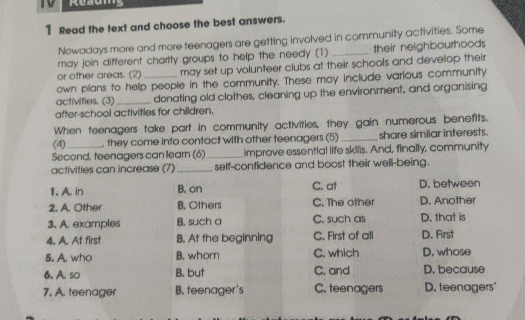 Redums
1 Read the text and choose the best answers.
Nowadays more and more teenagers are getting involved in community activities. Some
may join different charity groups to help the needy (1) _their neighbourhoods
or other areas. (2) may set up volunteer clubs at their schools and develop their
own plans to help people in the community. These may include various community
activities. (3) _donating old clothes, cleaning up the environment, and organising
after-school activities for children.
When teenagers take part in community activities, they gain numerous benefits.
(4) , they come into contact with other teenagers (5) _share similar interests.
Second, teenagers can learn (6)_ Improve essential life skills. And, finally, community
activities can increase (7) _self-confidence and boost their well-being.
1. A. in B. on
C. at D. between
2. A. Other B. Others
C. The other D. Another
3. A. examples B. such a C. such as D. that is
4. A. At first B. At the beginning C. First of all
D. First
5. A. who B. whom
C. which D. whose
6. A. so B. but
C. and D. because
7. A. teenager B. teenager's C. teenagers
D. teenagers'