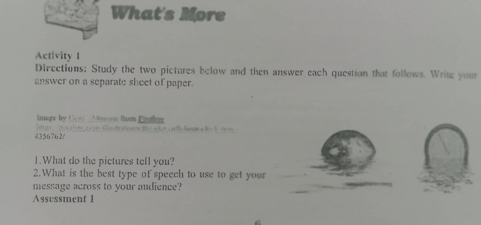 What's More 
Activity I 
Directions: Study the two pictures below and then answer each question that follows. Write your 
nswer on a separate sheet of paper. 
Image by Geni Almann from Pisshay 
https://pixabay.com/llustrations the gleyenth-hom-a lock-tp. 
4356762/ 
1.What do the pictures tell you? 
2.What is the best type of speech to use to get your 
message across to your audience? 
Assessment 1