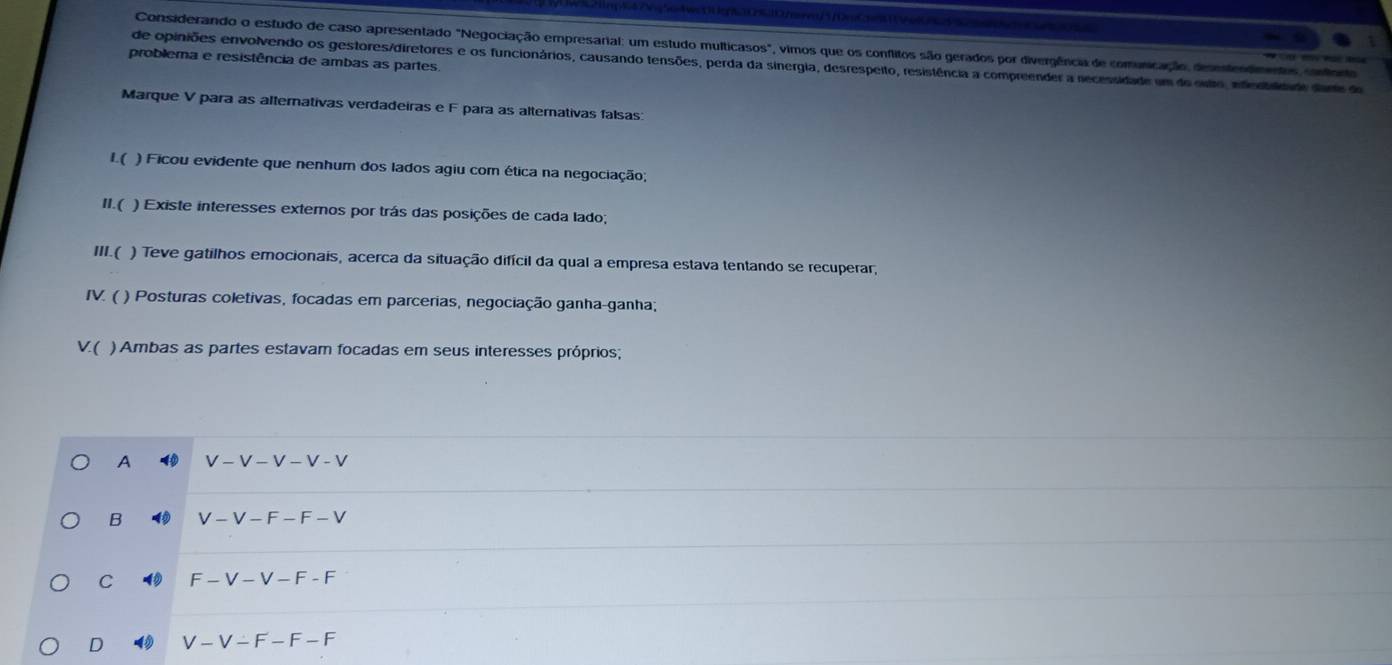 Considerando o estudo de caso apresentado "Negociação empresarial: um estudo multicasos", vimos que os conflitos são gerados por divergência de comunicação, desstendmentos, contorto
problema e resistência de ambas as partes.
de opiniões envolvendo os gestores/diretores e os funcionários, causando tensões, perda da sinergia, desrespeito, resistência a compreender a necessidade um do outo, infenbildade dante do
Marque V para as alternativas verdadeiras e F para as alternativas falsas:
I.( ) Ficou evidente que nenhum dos lados agiu com ética na negociação;
II.( ) Existe interesses externos por trás das posições de cada lado;
III.( ) Teve gatilhos emocionais, acerca da situação difícil da qual a empresa estava tentando se recuperar,
IV. ( ) Posturas coletivas, focadas em parcerias, negociação ganha-ganha;
V( ) Ambas as partes estavam focadas em seus interesses próprios;
A V - V - V - V - V
B V - V - F - F- V
C 4 F - V - V - F - F
D V - V - F- F - F