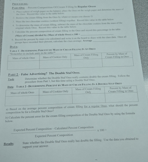 Procedure: 
PART ONE - Percent Composition Of Cream Filling In Regular Oreos 
1. Place a piece of weigh paper on the balance, place the Orgo on the weigh paper and determine the mass of 
she Oveo Record this value in the table below. 
2. Rernove the cream filling from the Oreo by whatever means you choose ② 
3. Mass the two chocolate cookies (without filling) together. Record this value in the table below. 
4. To determine the mass of cream filling, subtract the mass of the chocolate cookies from the mass of the 
original whole Oreo. Record this value in the table below. 
5. Calculate the percent composition of cream filling in the Oreo and record this percentage in the table. 
(Mass of Cream) divided by (Mass of whole Orco) x 100=
_ 
6. Record the percent by mass you calculated and write it on the board to share with the class data. Once all 
groups have recorded their percent, calculate the class average. Average_ 
Data: 
Table 1 - Determining Percent by Mass of Cream Filling In An Oreo 
PART 2 - False Advertising? The Double Stuf Oreo. 
Task: Determine whether the Double Stuf Oreo really contains double the cream filling. Follow the 
procedure from Part 1, but this time using a Double Stuf Oreo. 
m Filling In A Double Stuf Oreo 
a) Based on the average percent composition of cream filling for a regular 
composition be for a Double Stuf Oreo? 
b) Calculate the percent error for the cream filling composition of the Double Stuf Oreo by using the formula 
below.
 (ExpectedPercentComposition-CalculatedPercentComposition)/ExpectedPercentComposition * 100=
Results: State whether the Double Stuf Oreo really has double the filling. Use the data you obtained to 
support your answer.
