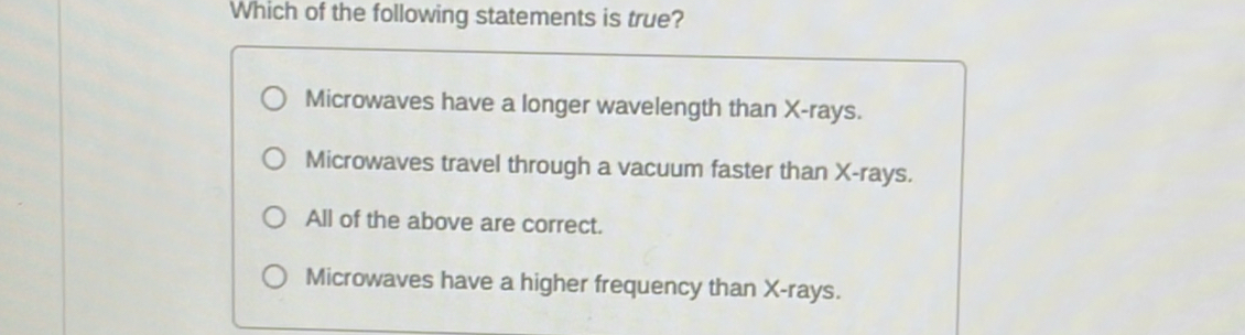 Which of the following statements is true?
Microwaves have a longer wavelength than X -rays.
Microwaves travel through a vacuum faster than X -rays.
All of the above are correct.
Microwaves have a higher frequency than X -rays.