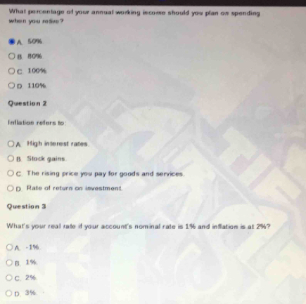 What percentage of your annual working income should you plan on spending
when you refire?
A. 50%
B. 80%
C. 100%
D. 110%
Question 2
Inflation refers to
A High interest rates.
B. Stock gains.
C. The rising price you pay for goods and services.
D. Rate of return on investment.
Question 3
What's your real rate if your account's nominal rate is 1% and inflation is at 2%?
A. -1%
B. 1%.
C. 2%.
D. 3%