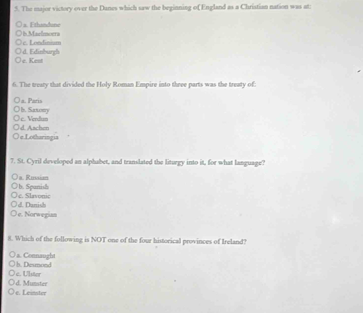 The major victory over the Danes which saw the beginning of England as a Christian nation was at:
a Fthandune
b.Maelmorra
c. Londinium
d. Edinburgh
e. Kent
6. The treaty that divided the Holy Roman Empire into three parts was the treaty of:
a. Paris
b. Saxony
c. Verdun
d. Aachen
e.Lotharingia
7. St. Cyril developed an alphabet, and translated the liturgy into it, for what language?
a. Russian
b. Spanish
c. Slavonic
d. Danish
e. Norwegian
8. Which of the following is NOT one of the four historical provinces of Ireland?
a. Connaught
b. Desmond
c. Ulster
d. Munster
e. Leinster