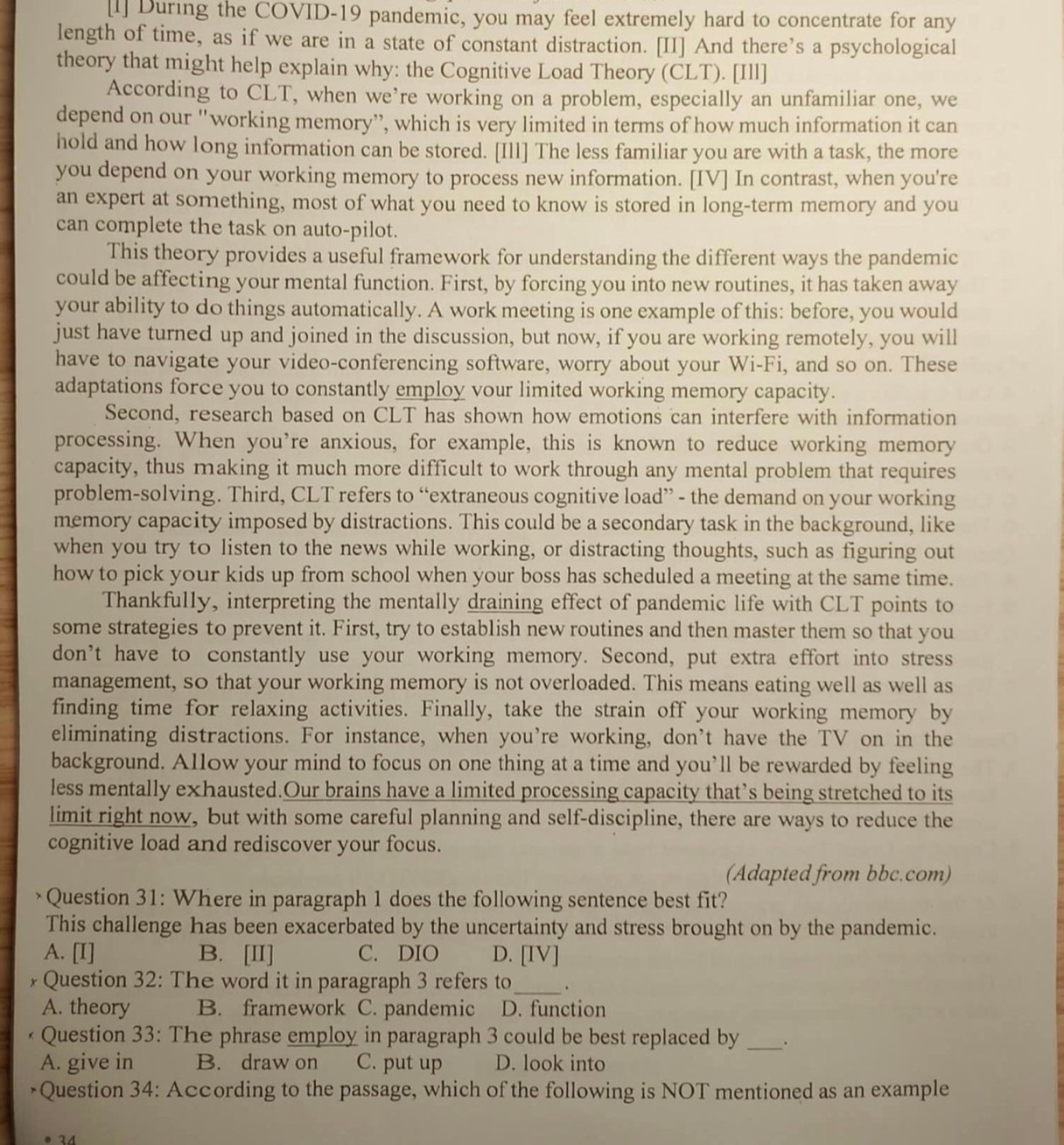 [l] During the COVID-19 pandemic, you may feel extremely hard to concentrate for any
length of time, as if we are in a state of constant distraction. [II] And there’s a psychological
theory that might help explain why: the Cognitive Load Theory (CLT). [Ill]
According to CLT, when we’re working on a problem, especially an unfamiliar one, we
depend on our "working memory”, which is very limited in terms of how much information it can
hold and how long information can be stored. [Ill] The less familiar you are with a task, the more
you depend on your working memory to process new information. [IV] In contrast, when you're
an expert at something, most of what you need to know is stored in long-term memory and you
can complete the task on auto-pilot.
This theory provides a useful framework for understanding the different ways the pandemic
could be affecting your mental function. First, by forcing you into new routines, it has taken away
your ability to do things automatically. A work meeting is one example of this: before, you would
just have turned up and joined in the discussion, but now, if you are working remotely, you will
have to navigate your video-conferencing software, worry about your Wi-Fi, and so on. These
adaptations force you to constantly employ vour limited working memory capacity.
Second, research based on CLT has shown how emotions can interfere with information
processing. When you're anxious, for example, this is known to reduce working memory
capacity, thus making it much more difficult to work through any mental problem that requires
problem-solving. Third, CLT refers to “extraneous cognitive load” - the demand on your working
memory capacity imposed by distractions. This could be a secondary task in the background, like
when you try to listen to the news while working, or distracting thoughts, such as figuring out
how to pick your kids up from school when your boss has scheduled a meeting at the same time.
Thankfully, interpreting the mentally draining effect of pandemic life with CLT points to
some strategies to prevent it. First, try to establish new routines and then master them so that you
don’t have to constantly use your working memory. Second, put extra effort into stress
management, so that your working memory is not overloaded. This means eating well as well as
finding time for relaxing activities. Finally, take the strain off your working memory by
eliminating distractions. For instance, when you’re working, don’t have the TV on in the
background. Allow your mind to focus on one thing at a time and you’ll be rewarded by feeling
less mentally exhausted.Our brains have a limited processing capacity that’s being stretched to its
limit right now, but with some careful planning and self-discipline, there are ways to reduce the
cognitive load and rediscover your focus.
(Adapted from bbc.com)
Question 31: Where in paragraph 1 does the following sentence best fit?
This challenge has been exacerbated by the uncertainty and stress brought on by the pandemic.
A. [I] B. [II] C. DIO D. [IV]
* Question 32: The word it in paragraph 3 refers to_ .
A. theory B. framework C. pandemic D. function
Question 33: The phrase employ in paragraph 3 could be best replaced by_
A. give in B. draw on C. put up D. look into
Question 34: According to the passage, which of the following is NOT mentioned as an example
• 34