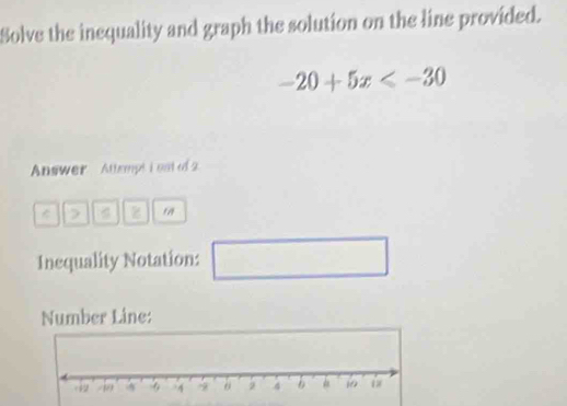 Solve the inequality and graph the solution on the line provided.
-20+5x
Answer Attempt i est of 2 
z 
Inequality Notation: □ 
Number Line: